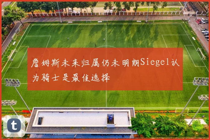 詹姆斯未来归属仍未明朗Siegel认为骑士是最佳选择