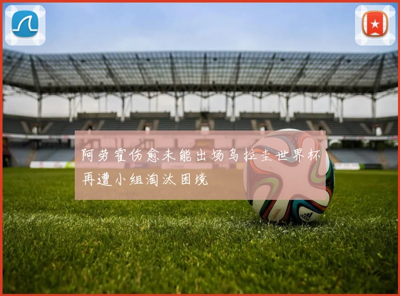 阿劳霍伤愈未能出场乌拉圭世界杯再遭小组淘汰困境