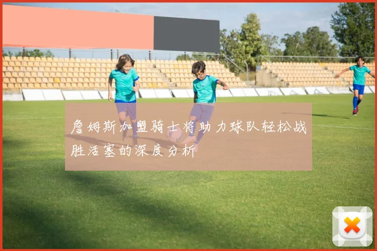 詹姆斯加盟骑士将助力球队轻松战胜活塞的深度分析