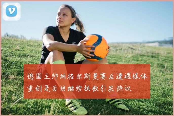 德国主帅纳格尔斯曼赛后遭遇媒体重创是否该继续执教引发热议