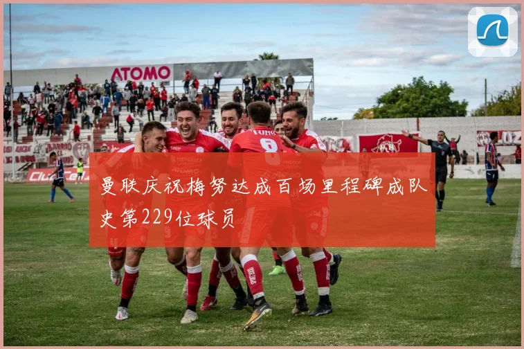 曼联庆祝梅努达成百场里程碑成队史第229位球员