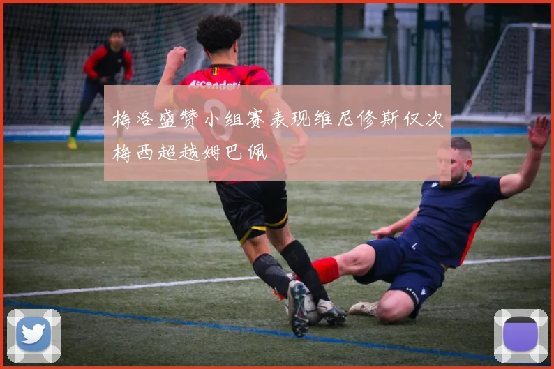梅洛盛赞小组赛表现维尼修斯仅次梅西超越姆巴佩