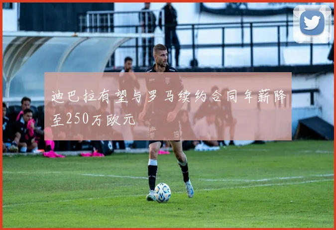 迪巴拉有望与罗马续约合同年薪降至250万欧元